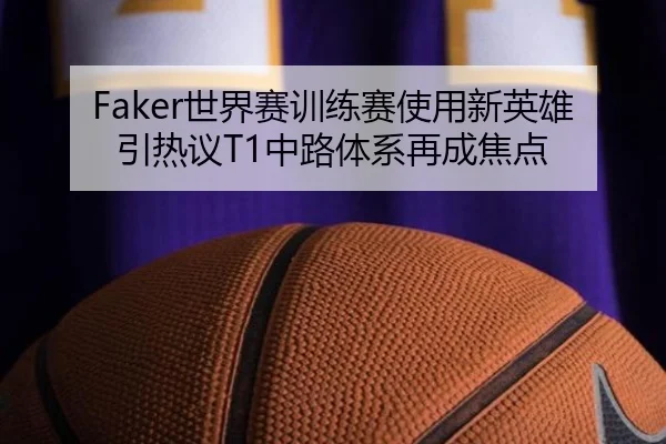 Faker世界赛训练赛使用新英雄引热议T1中路体系再成焦点